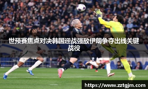 世预赛焦点对决韩国迎战强敌伊朗争夺出线关键战役